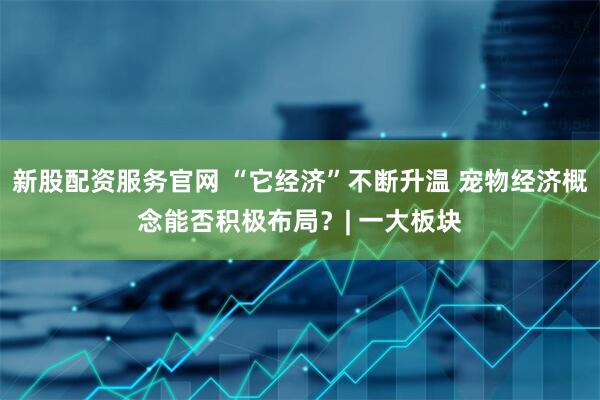 新股配资服务官网 “它经济”不断升温 宠物经济概念能否积极布局？| 一大板块