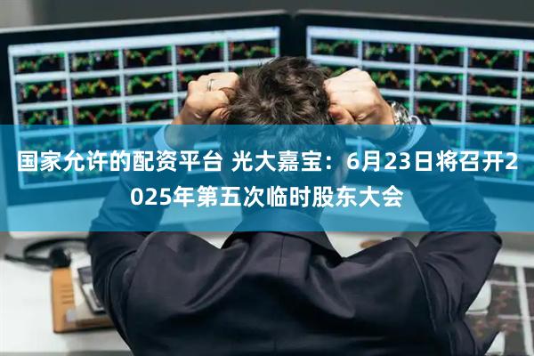 国家允许的配资平台 光大嘉宝：6月23日将召开2025年第五次临时股东大会