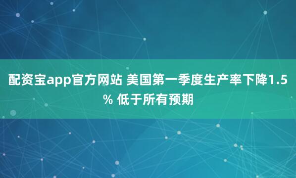 配资宝app官方网站 美国第一季度生产率下降1.5% 低于所有预期