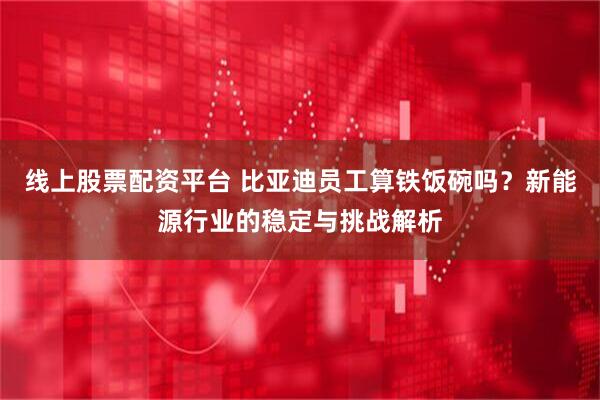 线上股票配资平台 比亚迪员工算铁饭碗吗？新能源行业的稳定与挑战解析