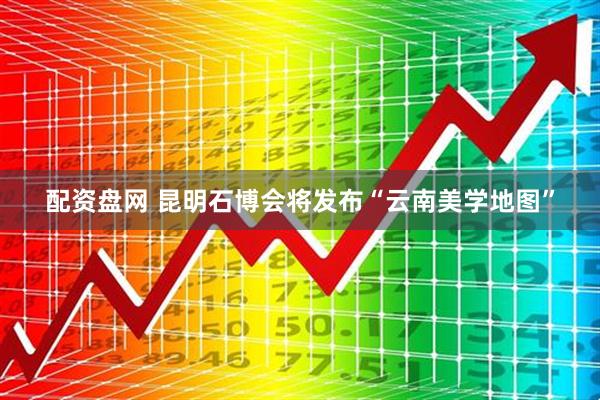 配资盘网 昆明石博会将发布“云南美学地图”