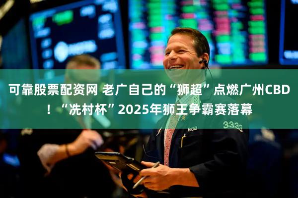 可靠股票配资网 老广自己的“狮超”点燃广州CBD！“冼村杯”2025年狮王争霸赛落幕