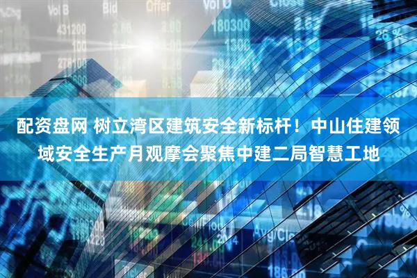 配资盘网 树立湾区建筑安全新标杆！中山住建领域安全生产月观摩会聚焦中建二局智慧工地