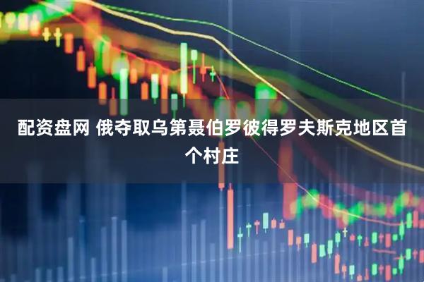 配资盘网 俄夺取乌第聂伯罗彼得罗夫斯克地区首个村庄
