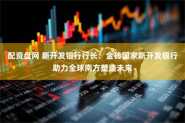 配资盘网 新开发银行行长：金砖国家新开发银行助力全球南方塑造未来