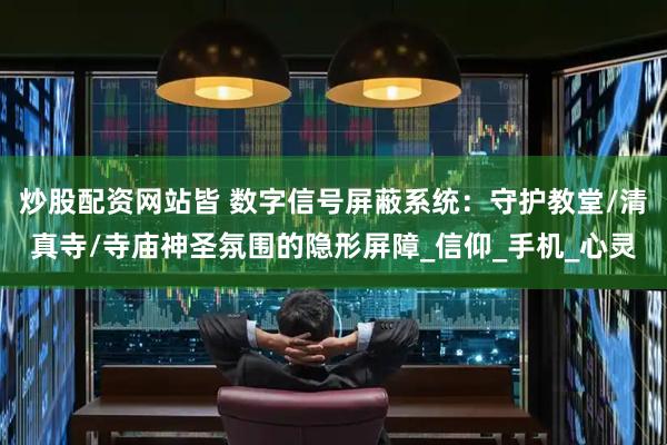 炒股配资网站皆 数字信号屏蔽系统：守护教堂/清真寺/寺庙神圣氛围的隐形屏障_信仰_手机_心灵