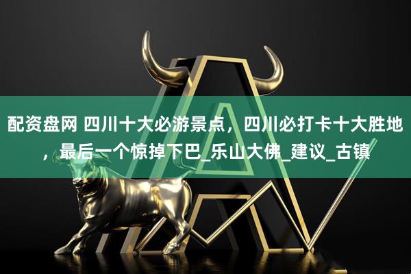 配资盘网 四川十大必游景点，四川必打卡十大胜地，最后一个惊掉下巴_乐山大佛_建议_古镇