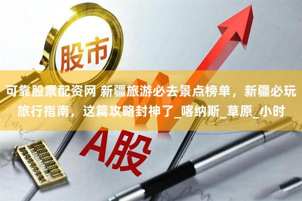可靠股票配资网 新疆旅游必去景点榜单，新疆必玩旅行指南，这篇攻略封神了_喀纳斯_草原_小时