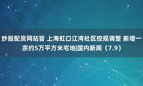 炒股配资网站皆 上海虹口江湾社区控规调整 新增一宗约5万平方米宅地|国内新闻（7.9）