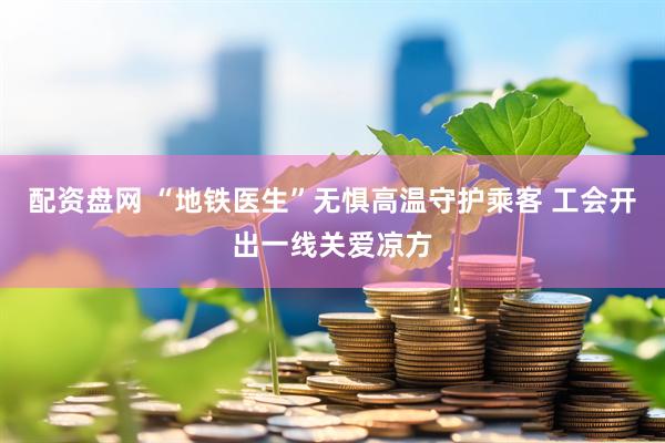 配资盘网 “地铁医生”无惧高温守护乘客 工会开出一线关爱凉方
