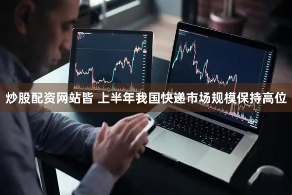 炒股配资网站皆 上半年我国快递市场规模保持高位