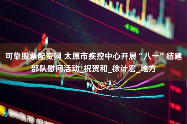 可靠股票配资网 太原市疾控中心开展“八一”结建部队慰问活动_祝贺和_徐计宏_地方