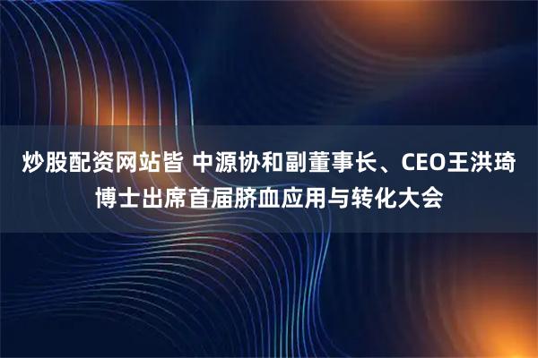 炒股配资网站皆 中源协和副董事长、CEO王洪琦博士出席首届脐血应用与转化大会