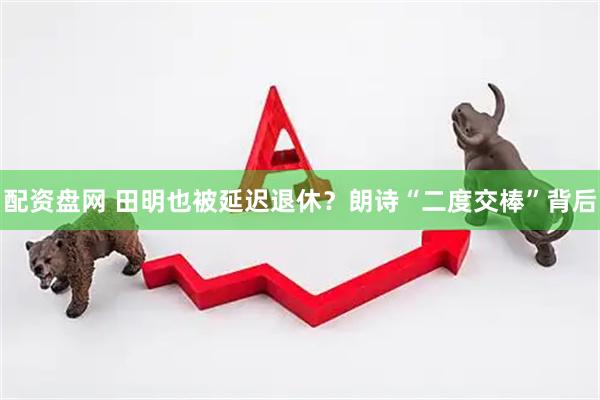 配资盘网 田明也被延迟退休？朗诗“二度交棒”背后