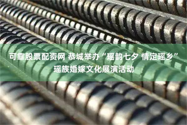 可靠股票配资网 恭城举办“瑶韵七夕 情定瑶乡”瑶族婚嫁文化展演活动