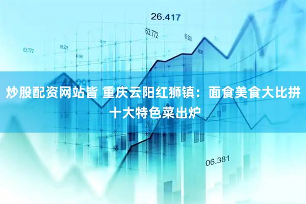 炒股配资网站皆 重庆云阳红狮镇：面食美食大比拼 十大特色菜出炉