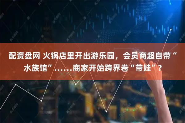 配资盘网 火锅店里开出游乐园，会员商超自带“水族馆”……商家开始跨界卷“带娃”？