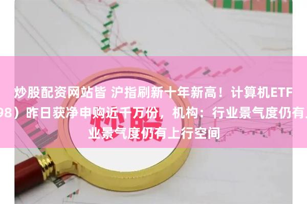 炒股配资网站皆 沪指刷新十年新高！计算机ETF（159998）昨日获净申购近千万份，机构：行业景气度仍有上行空间