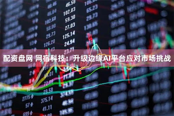 配资盘网 网宿科技：升级边缘AI平台应对市场挑战