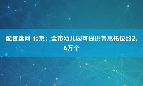 配资盘网 北京：全市幼儿园可提供普惠托位约2.6万个