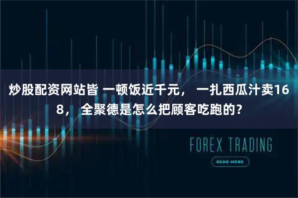 炒股配资网站皆 一顿饭近千元， 一扎西瓜汁卖168， 全聚德是怎么把顾客吃跑的？