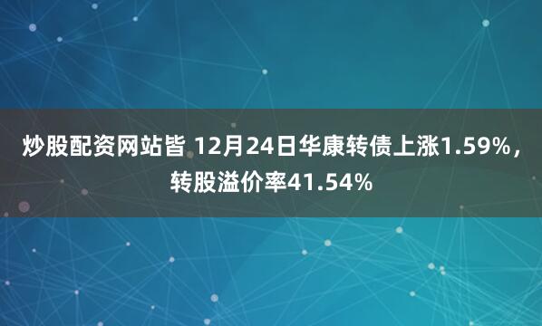 炒股配资网站皆 12月24日华康转债上涨1.59%，转股溢价率41.54%