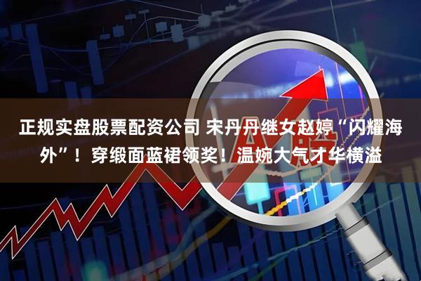 正规实盘股票配资公司 宋丹丹继女赵婷“闪耀海外”！穿缎面蓝裙领奖！温婉大气才华横溢