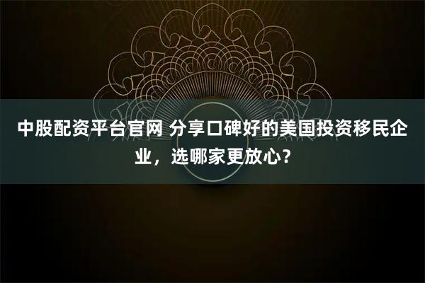 中股配资平台官网 分享口碑好的美国投资移民企业,选哪家更放心?