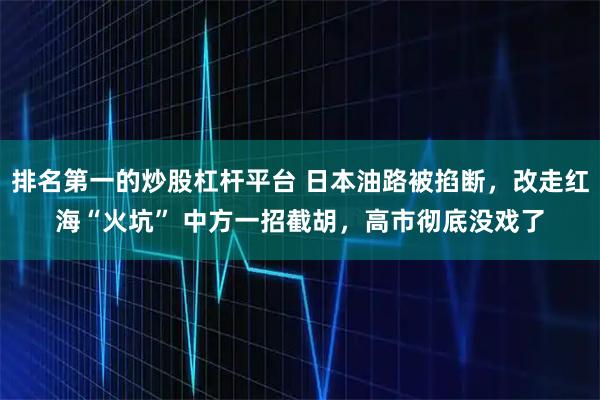 排名第一的炒股杠杆平台 日本油路被掐断,改走红海“火坑” 中方一招截胡,高市彻底没戏了