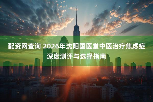 配资网查询 2026年沈阳国医堂中医治疗焦虑症深度测评与选择指南