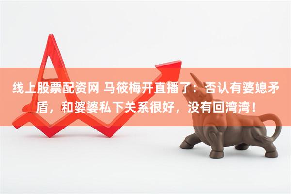 线上股票配资网 马筱梅开直播了：否认有婆媳矛盾，和婆婆私下关系很好，没有回湾湾！
