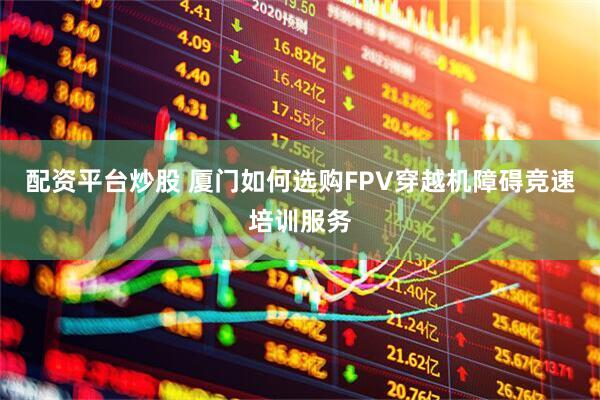 配资平台炒股 厦门如何选购FPV穿越机障碍竞速培训服务