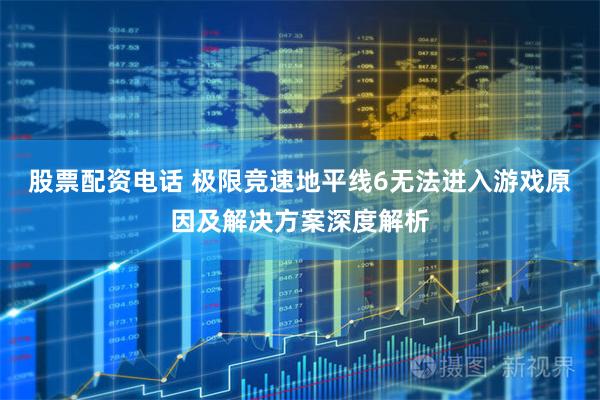 股票配资电话 极限竞速地平线6无法进入游戏原因及解决方案深度解析