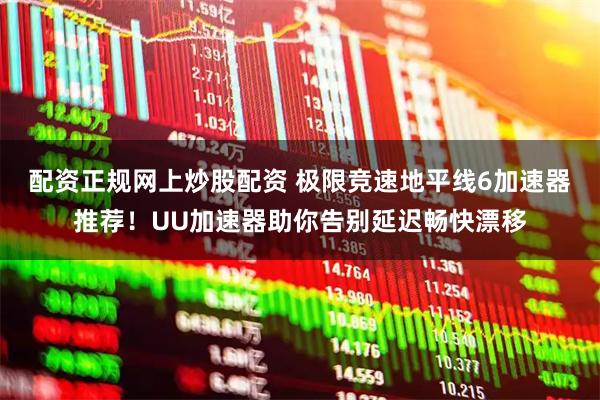 配资正规网上炒股配资 极限竞速地平线6加速器推荐！UU加速器助你告别延迟畅快漂移