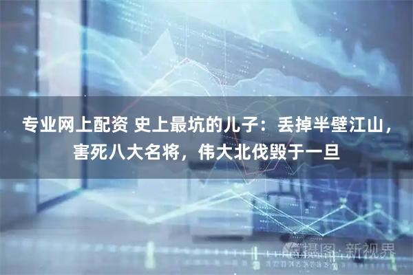 专业网上配资 史上最坑的儿子：丢掉半壁江山，害死八大名将，伟大北伐毁于一旦