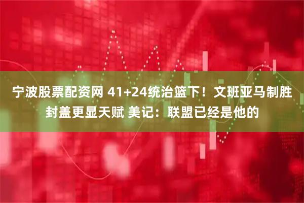 宁波股票配资网 41+24统治篮下！文班亚马制胜封盖更显天赋 美记：联盟已经是他的