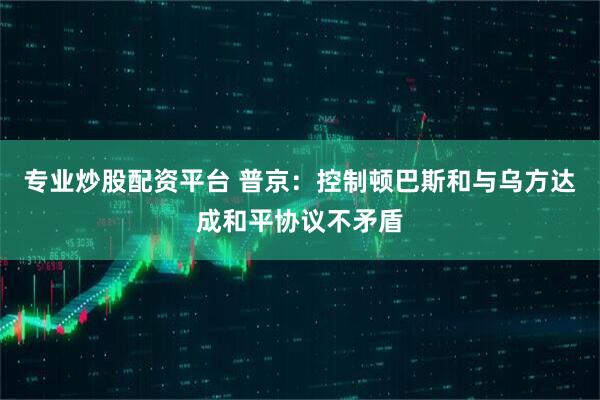 专业炒股配资平台 普京：控制顿巴斯和与乌方达成和平协议不矛盾