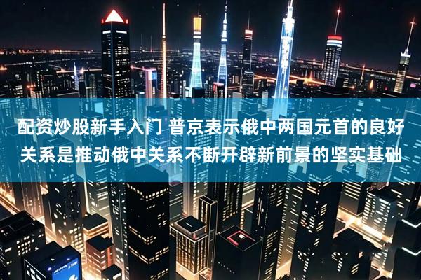 配资炒股新手入门 普京表示俄中两国元首的良好关系是推动俄中关系不断开辟新前景的坚实基础
