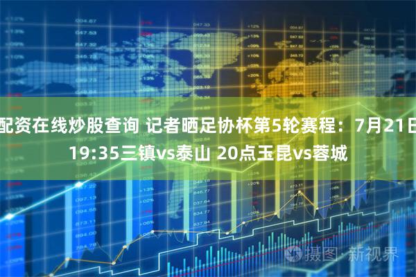 配资在线炒股查询 记者晒足协杯第5轮赛程：7月21日19:35三镇vs泰山 20点玉昆vs蓉城