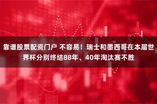 靠谱股票配资门户 不容易！瑞士和墨西哥在本届世界杯分别终结88年、40年淘汰赛不胜
