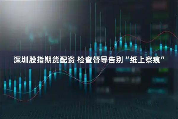 深圳股指期货配资 检查督导告别“纸上察痕”