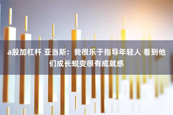a股加杠杆 亚当斯：我很乐于指导年轻人 看到他们成长蜕变很有成就感