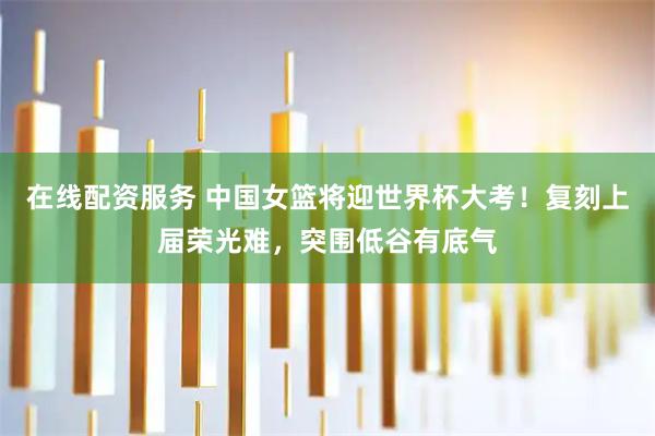 在线配资服务 中国女篮将迎世界杯大考！复刻上届荣光难，突围低谷有底气