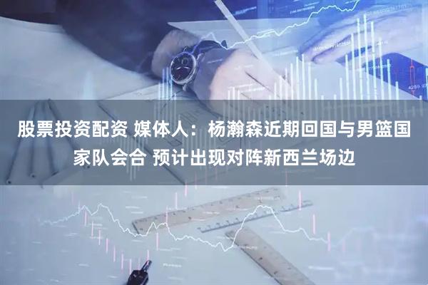 股票投资配资 媒体人：杨瀚森近期回国与男篮国家队会合 预计出现对阵新西兰场边