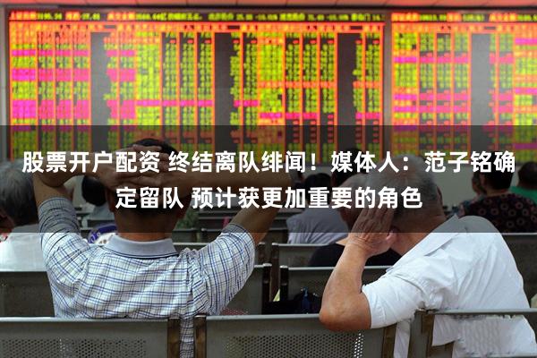 股票开户配资 终结离队绯闻！媒体人：范子铭确定留队 预计获更加重要的角色